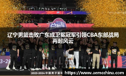 辽宁男篮击败广东成卫冕冠军引领CBA东部战局再起风云